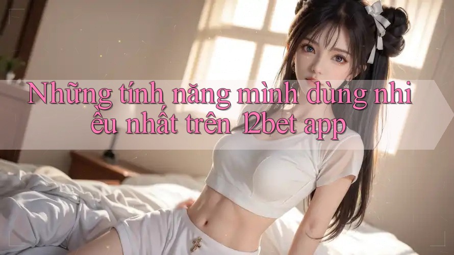 Những tính năng mình dùng nhiều nhất trên 12bet app Những tính năng mình dùng nhiều nhất trên 12bet app