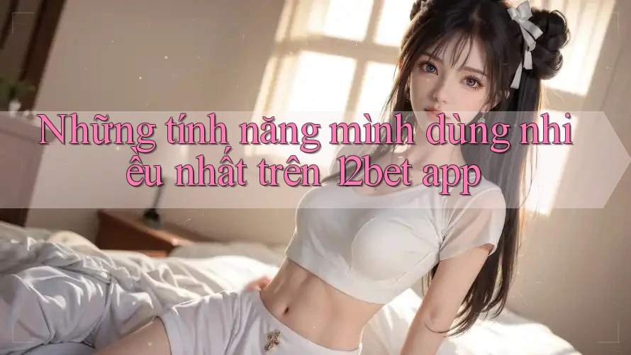 Những tính năng mình dùng nhiều nhất trên 12bet app Những tính năng mình dùng nhiều nhất trên 12bet app