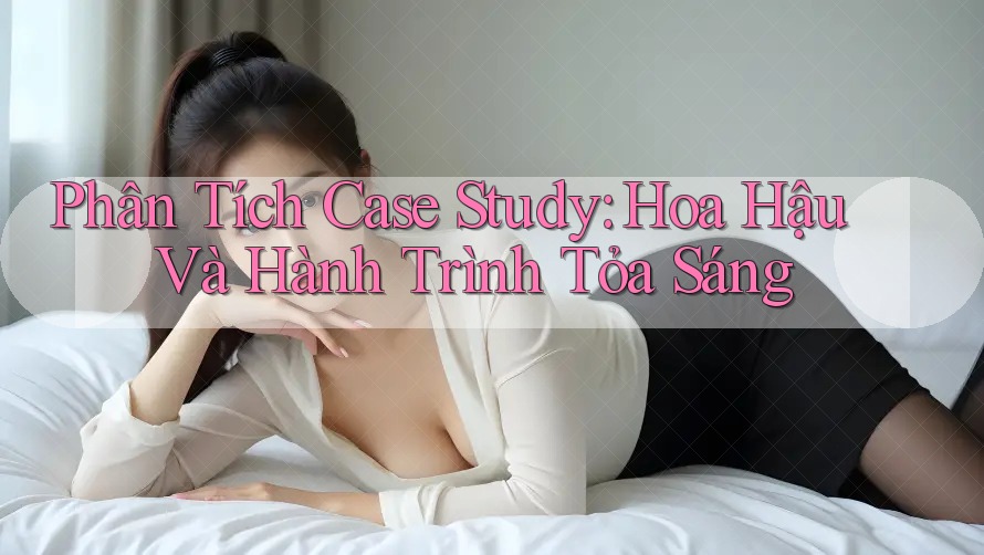 Phân Tích Case Study: Hoa Hậu Và Hành Trình Tỏa Sáng Phân Tích Case Study: Hoa Hậu Và Hành Trình Tỏa Sáng