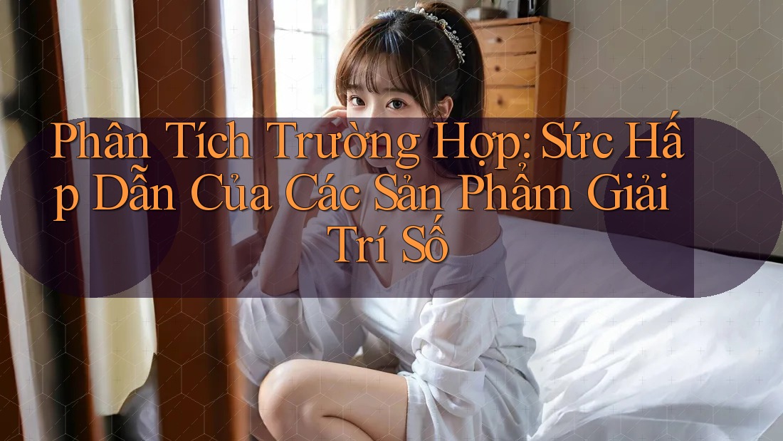 Phân Tích Trường Hợp: Sức Hấp Dẫn Của Các Sản Phẩm Giải Trí Số