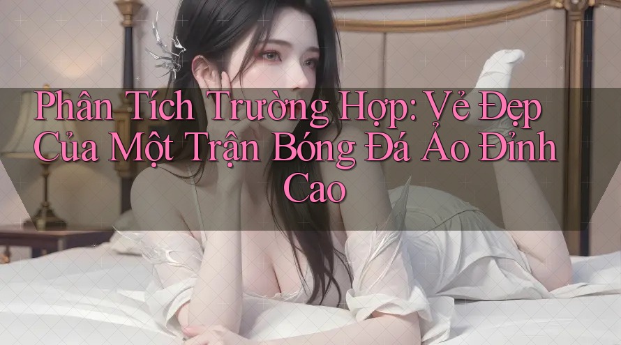 Phân Tích Trường Hợp: Vẻ Đẹp Của Một Trận Bóng Đá Ảo Đỉnh Cao