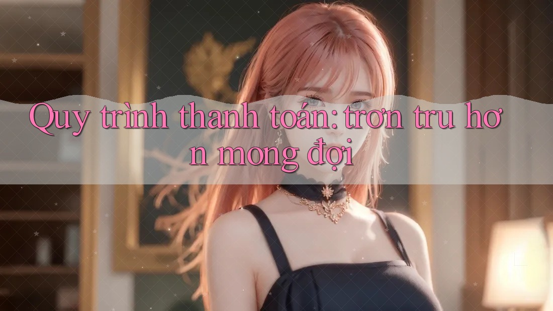 Quy trình thanh toán: trơn tru hơn mong đợi Quy trình thanh toán: trơn tru hơn mong đợi