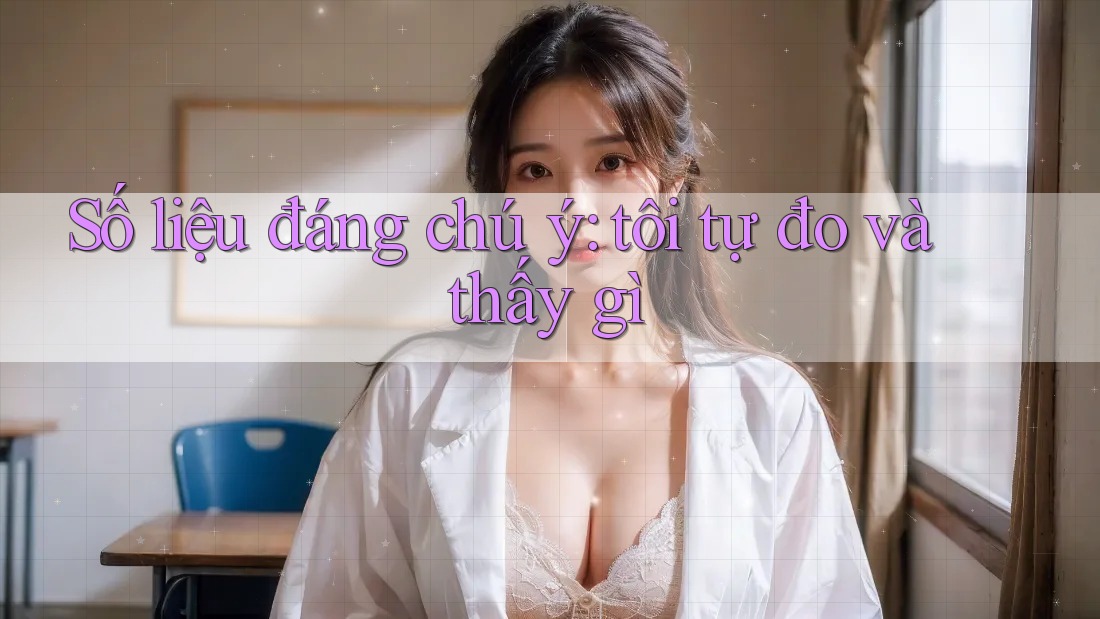 Số liệu đáng chú ý: tôi tự đo và thấy gì Số liệu đáng chú ý: tôi tự đo và thấy gì