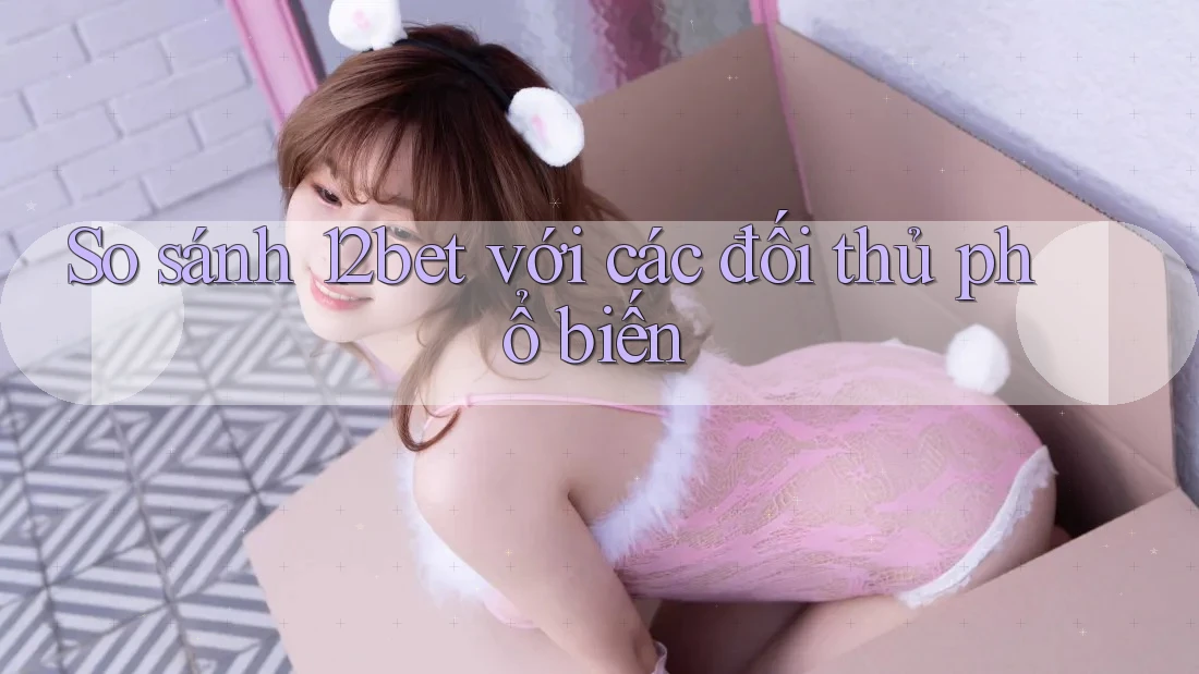 So sánh 12bet với các đối thủ phổ biến