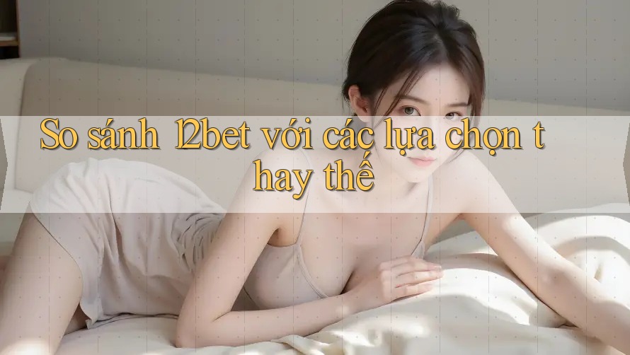 So sánh 12bet với các lựa chọn thay thế
