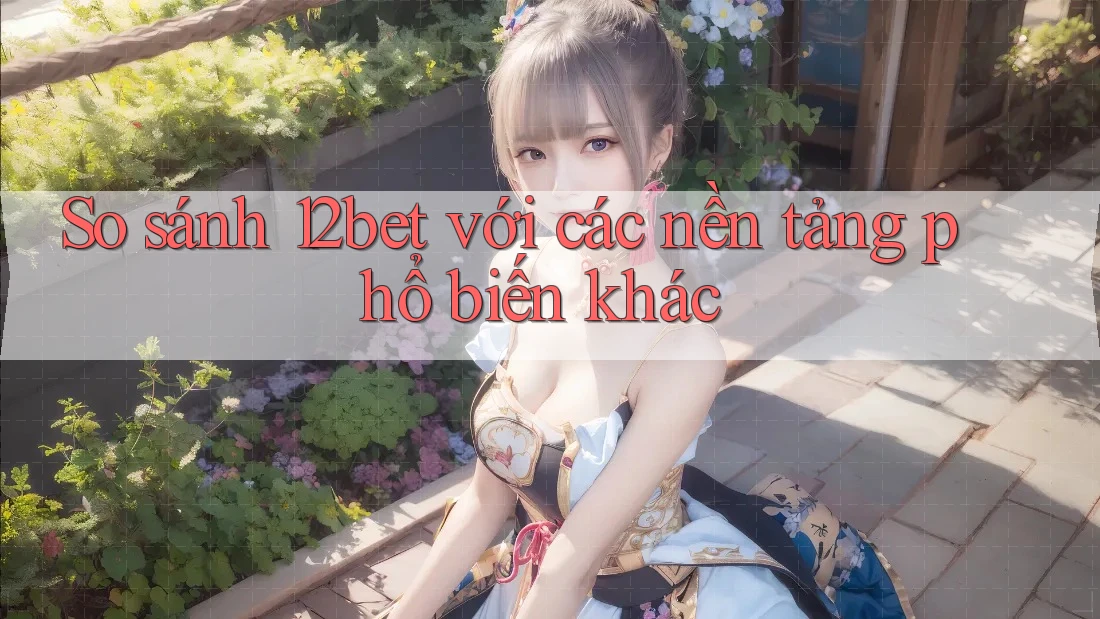 So sánh 12bet với các nền tảng phổ biến khác