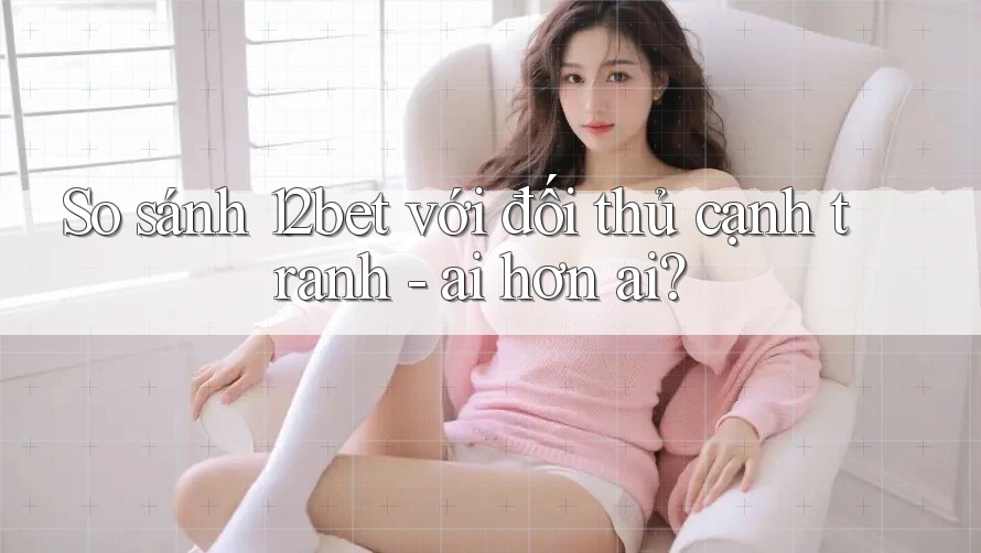 So sánh 12bet với đối thủ cạnh tranh - ai hơn ai?