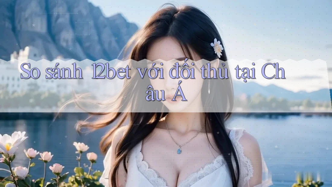 So sánh 12bet với đối thủ tại Châu Á