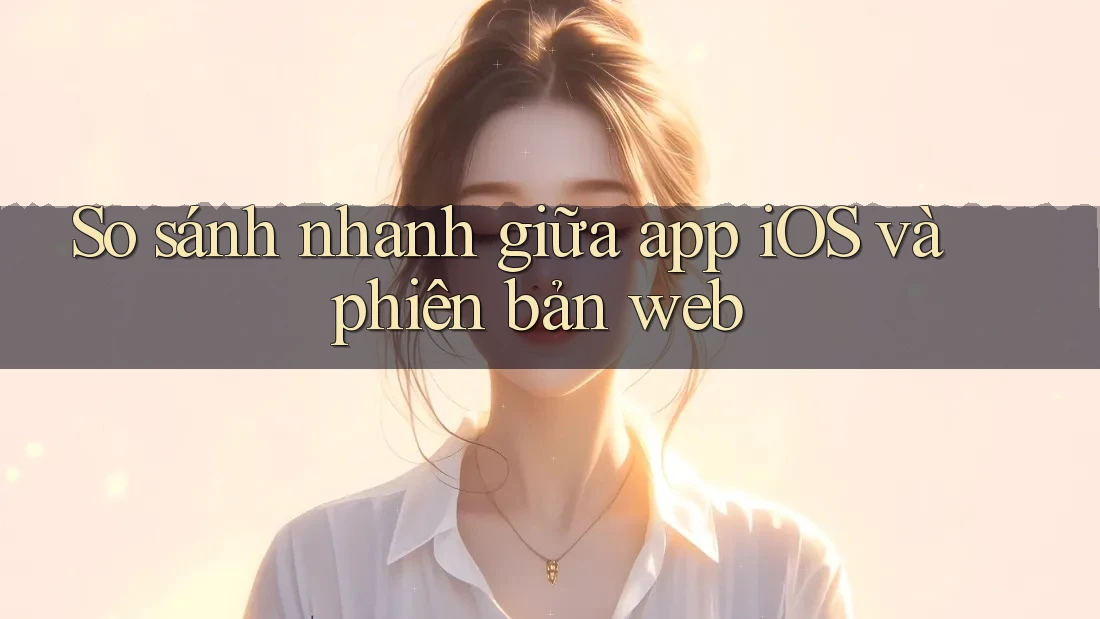 So sánh nhanh giữa app iOS và phiên bản web