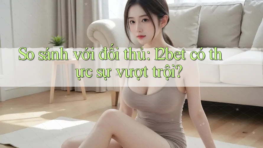 So sánh với đối thủ: 12bet có thực sự vượt trội?