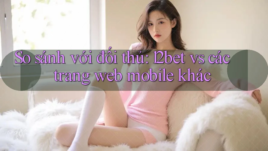 So sánh với đối thủ: 12bet vs các trang web mobile khác So sánh với đối thủ: 12bet vs các trang web mobile khác
