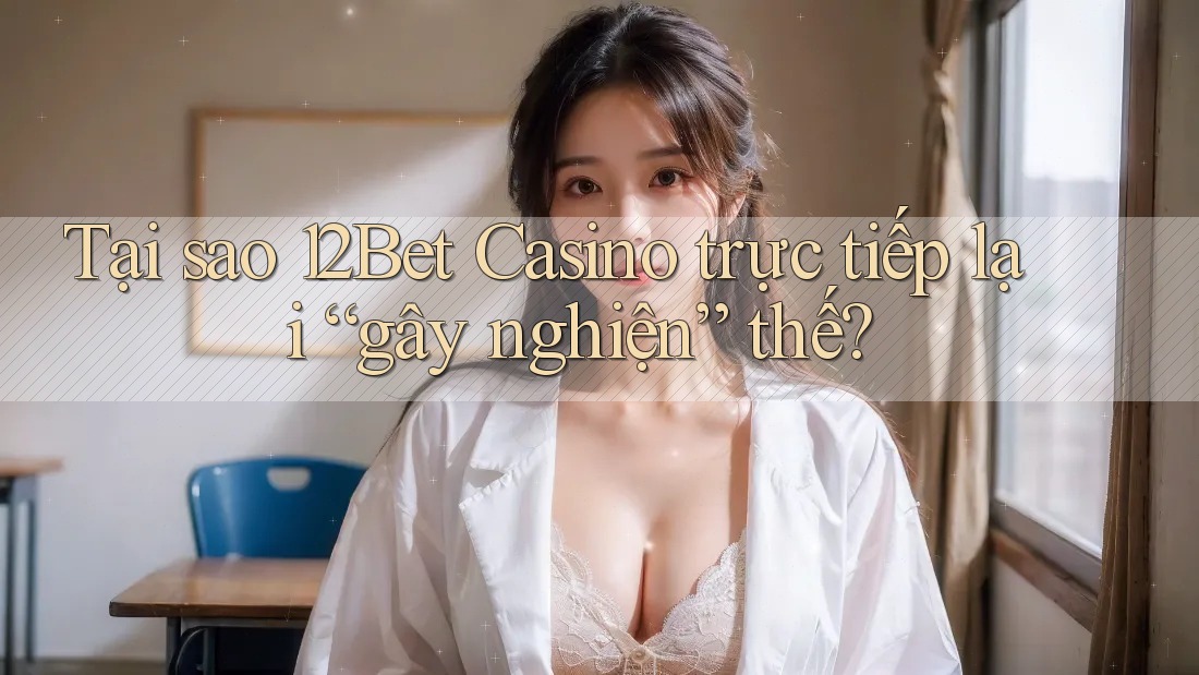 Tại sao 12Bet Casino trực tiếp lại “gây nghiện” thế?