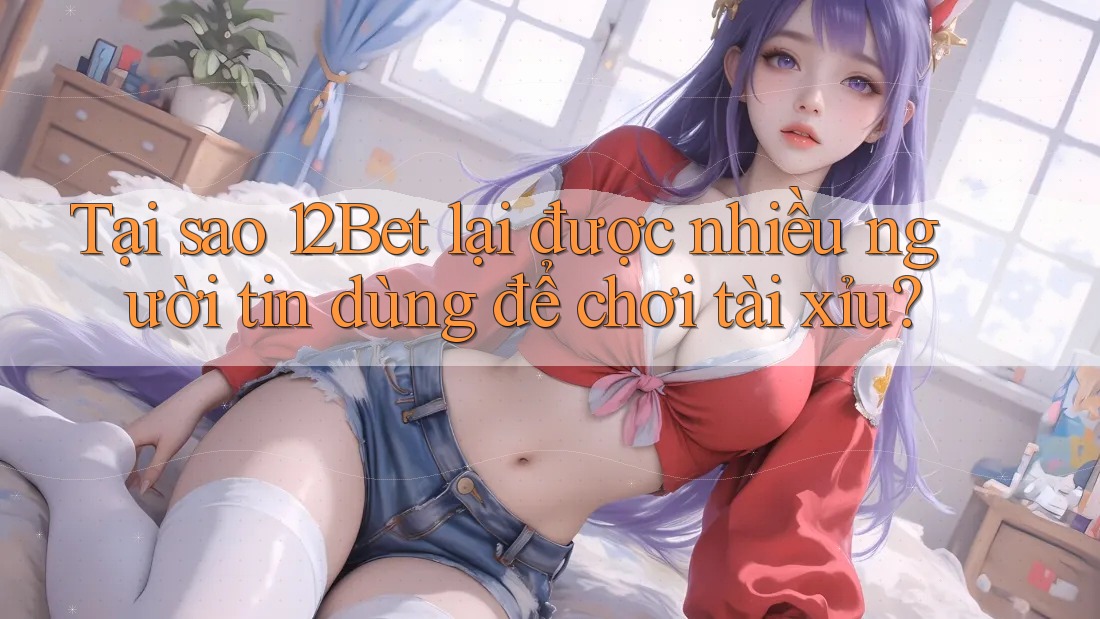 Tại sao 12Bet lại được nhiều người tin dùng để chơi tài xỉu? Tại sao 12Bet lại được nhiều người tin dùng để chơi tài xỉu?