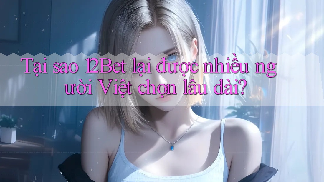 Tại sao 12Bet lại được nhiều người Việt chọn lâu dài?