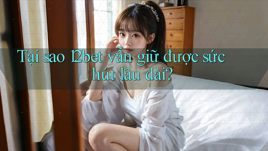 Tại sao 12bet vẫn giữ được sức hút lâu dài?