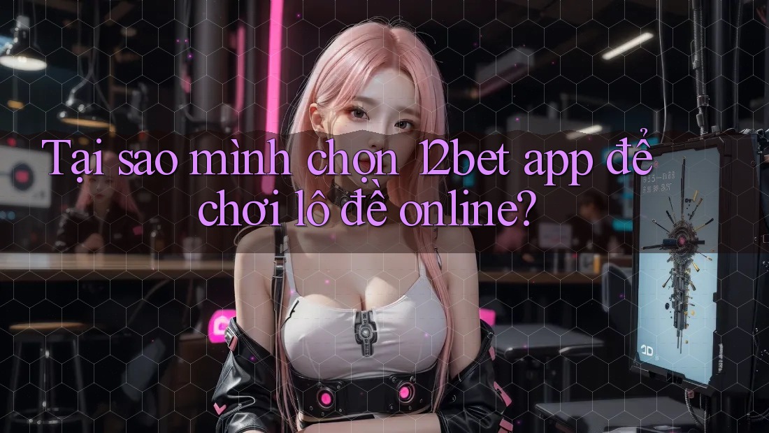 Tại sao mình chọn 12bet app để chơi lô đề online?