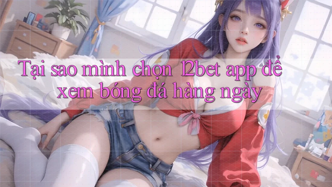 Tại sao mình chọn 12bet app để xem bóng đá hàng ngày
