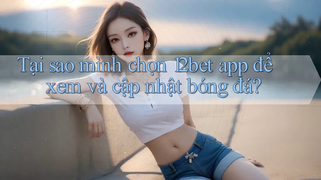 Tại sao mình chọn 12bet app để xem và cập nhật bóng đá? Tại sao mình chọn 12bet app để xem và cập nhật bóng đá?