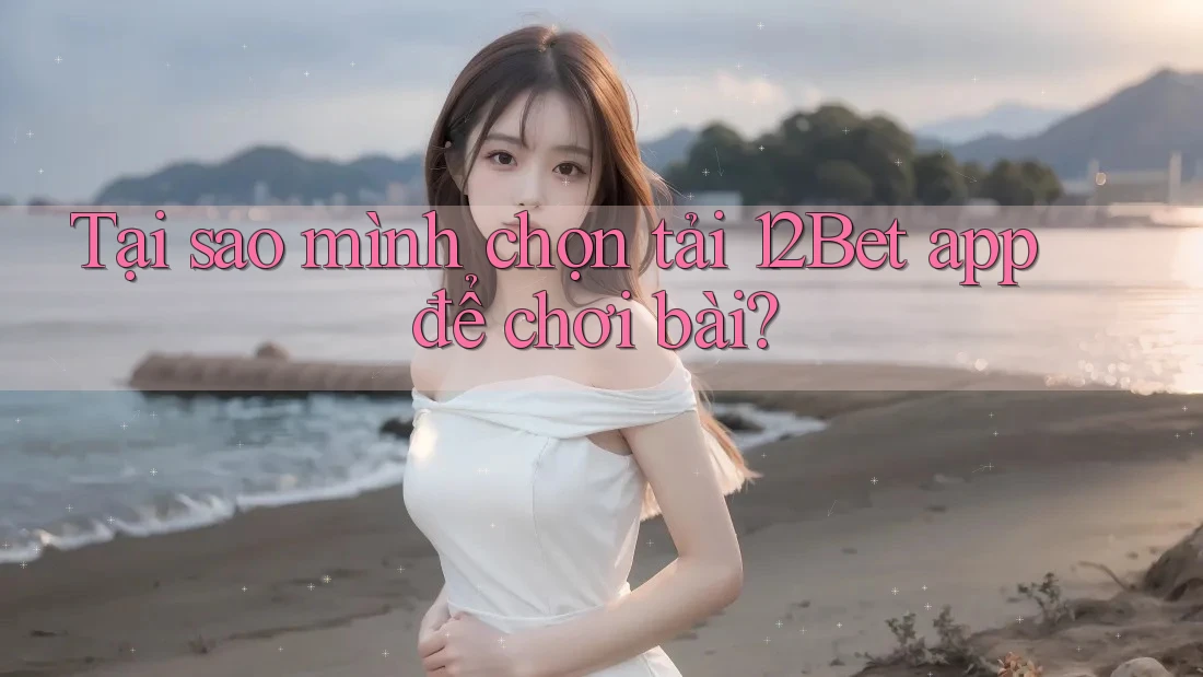 Tại sao mình chọn tải 12Bet app để chơi bài?