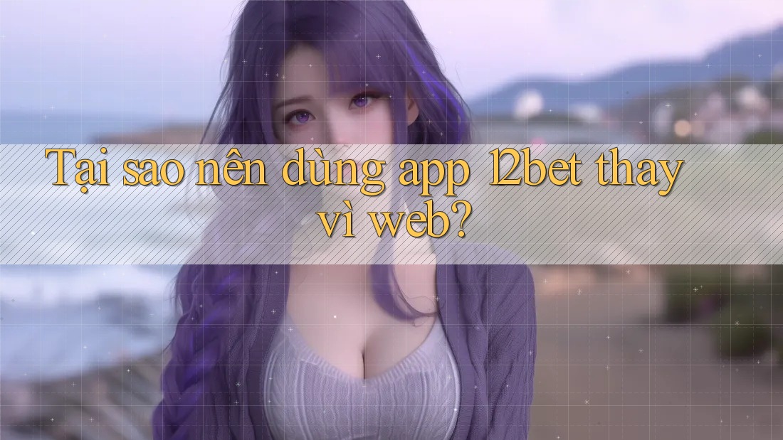 Tại sao nên dùng app 12bet thay vì web?