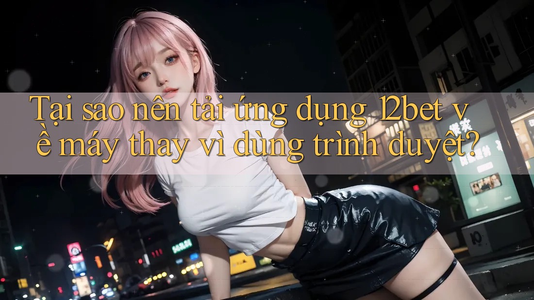 Tại sao nên tải ứng dụng 12bet về máy thay vì dùng trình duyệt? Tại sao nên tải ứng dụng 12bet về máy thay vì dùng trình duyệt?