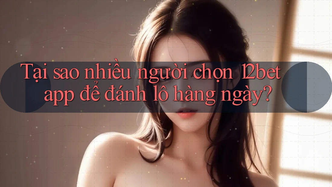 Tại sao nhiều người chọn 12bet app để đánh lô hàng ngày?