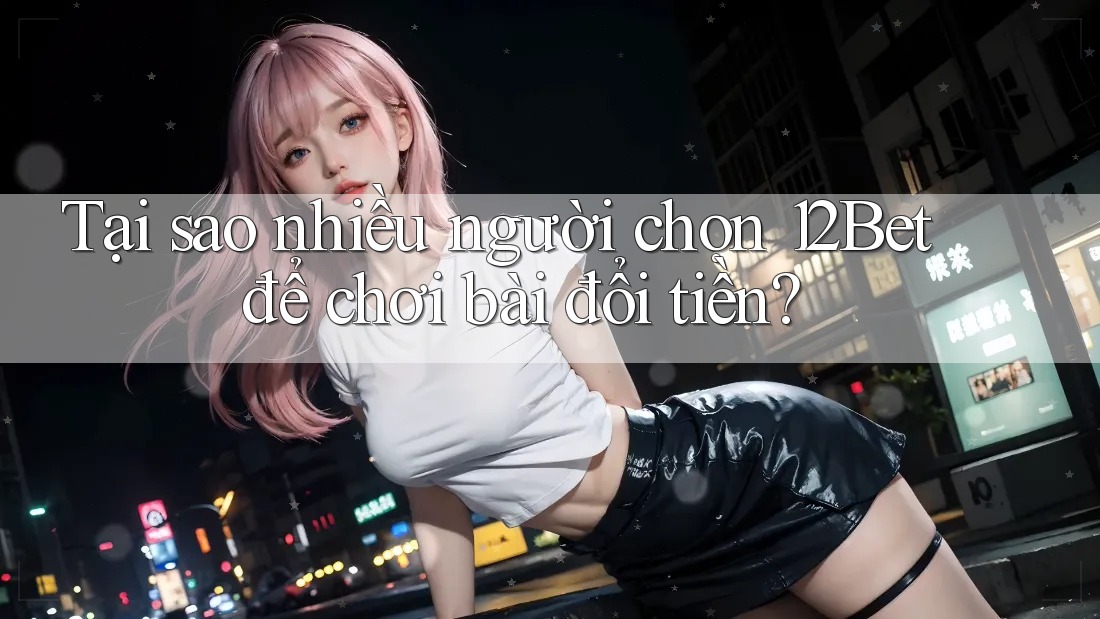 Tại sao nhiều người chọn 12Bet để chơi bài đổi tiền?