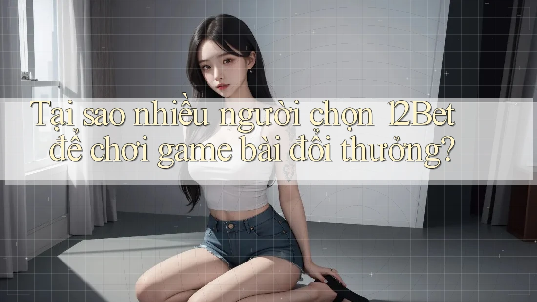 Tại sao nhiều người chọn 12Bet để chơi game bài đổi thưởng?