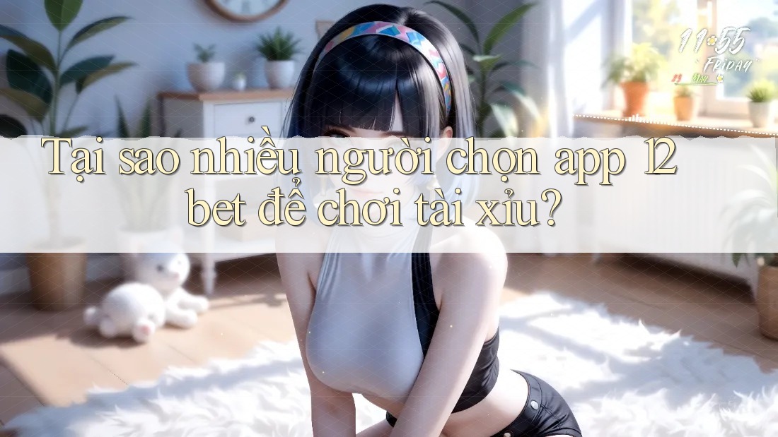 Tại sao nhiều người chọn app 12bet để chơi tài xỉu?