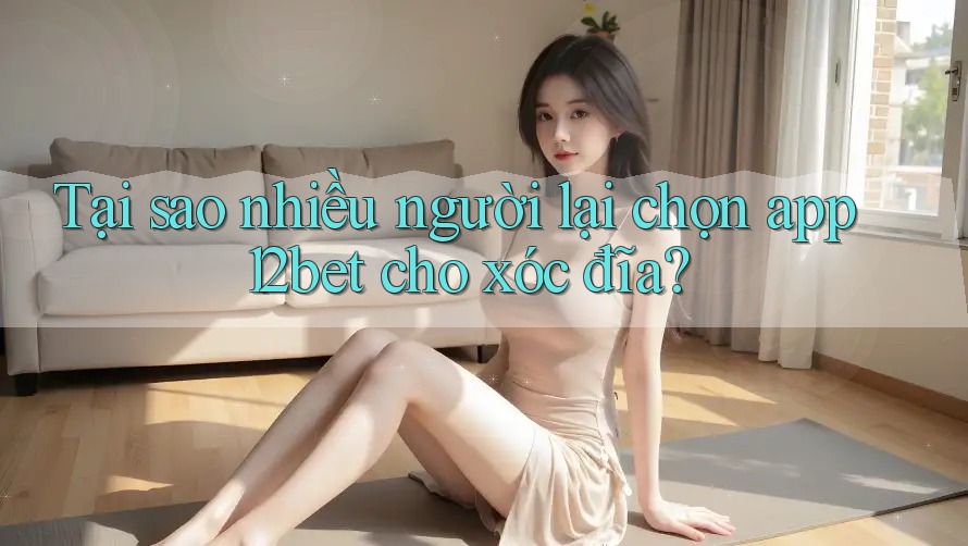 Tại sao nhiều người lại chọn app 12bet cho xóc đĩa?