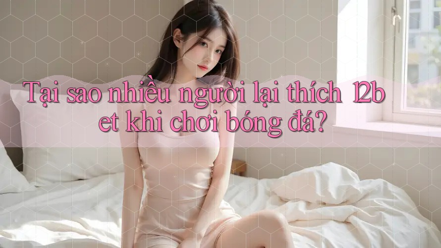 Tại sao nhiều người lại thích 12bet khi chơi bóng đá? Tại sao nhiều người lại thích 12bet khi chơi bóng đá?