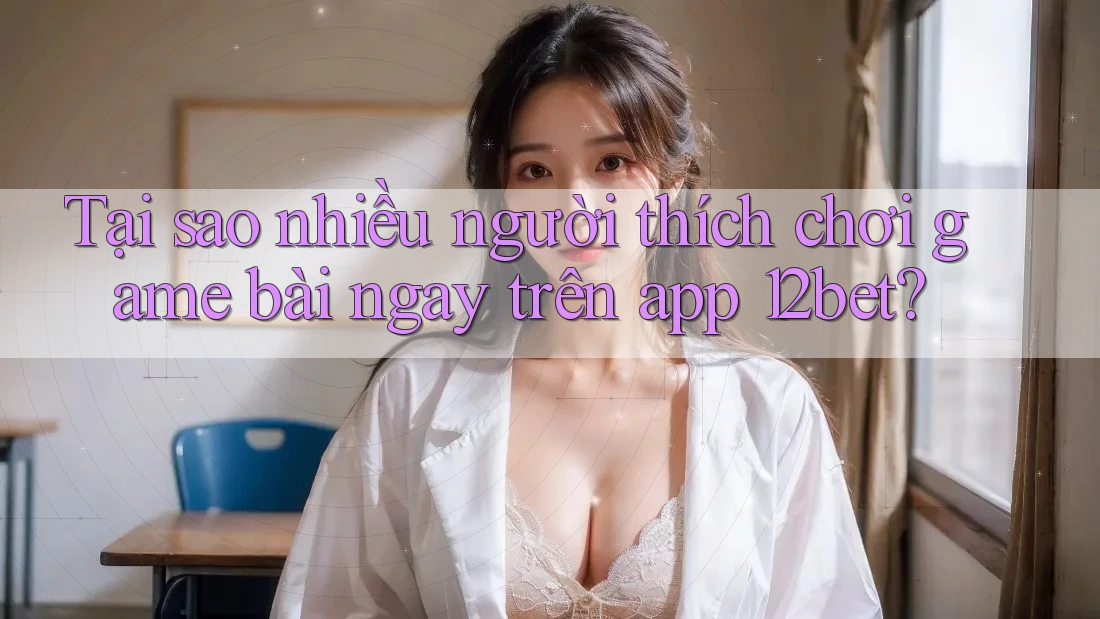 Tại sao nhiều người thích chơi game bài ngay trên app 12bet? Tại sao nhiều người thích chơi game bài ngay trên app 12bet?