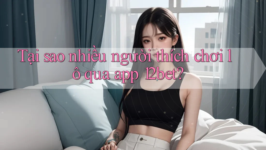 Tại sao nhiều người thích chơi lô qua app 12bet? Tại sao nhiều người thích chơi lô qua app 12bet?