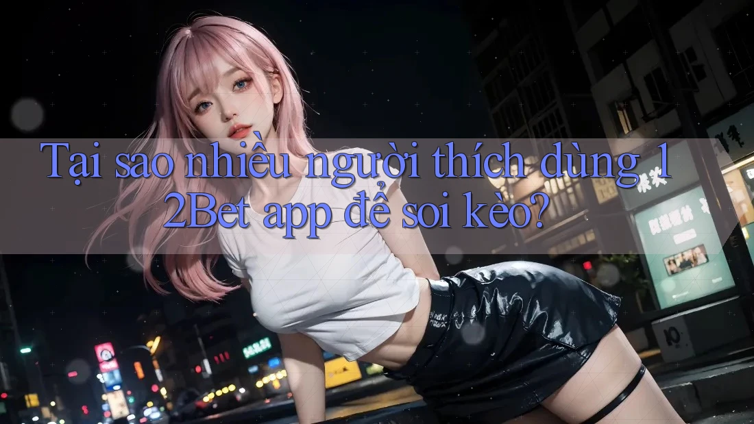 Tại sao nhiều người thích dùng 12Bet app để soi kèo? Tại sao nhiều người thích dùng 12Bet app để soi kèo?