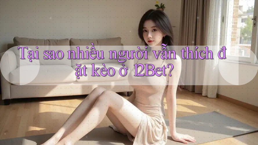 Tại sao nhiều người vẫn thích đặt kèo ở 12Bet?