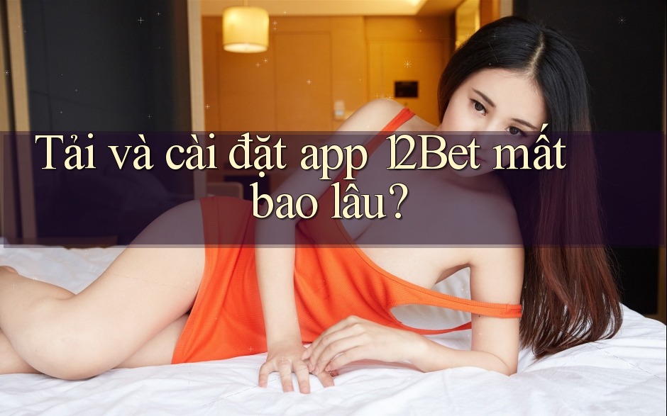 Tải và cài đặt app 12Bet mất bao lâu?