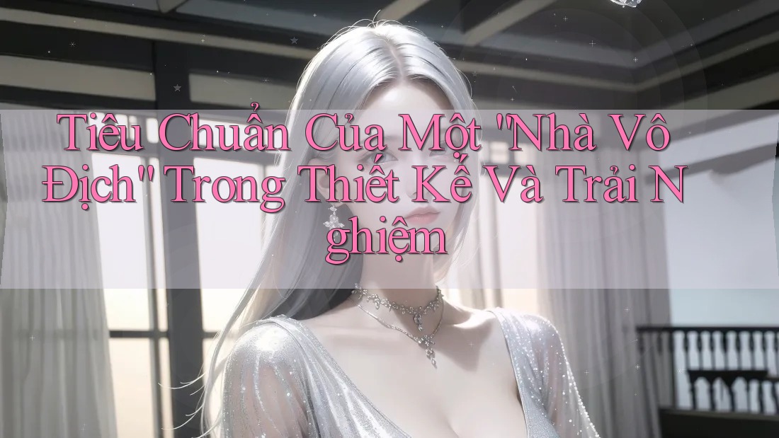 Tiêu Chuẩn Của Một “Nhà Vô Địch” Trong Thiết Kế Và Trải Nghiệm