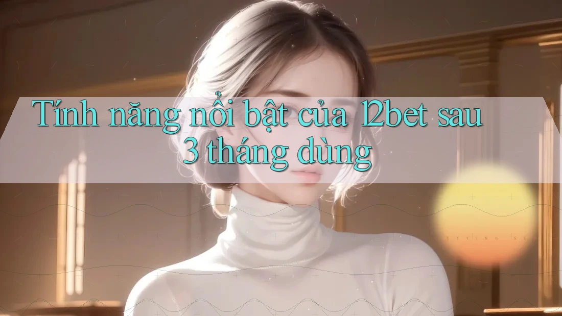 Tính năng nổi bật của 12bet sau 3 tháng dùng Tính năng nổi bật của 12bet sau 3 tháng dùng