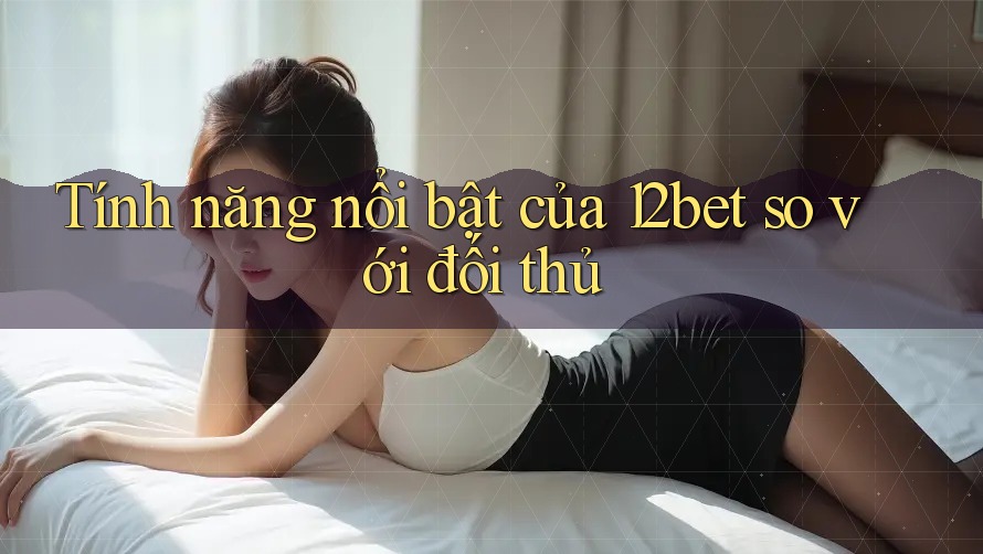 Tính năng nổi bật của 12bet so với đối thủ Tính năng nổi bật của 12bet so với đối thủ