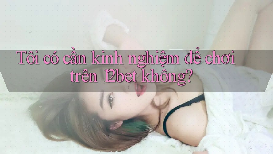 Tôi có cần kinh nghiệm để chơi trên 12bet không?