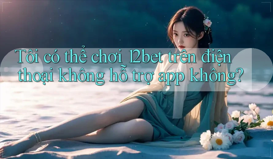 Tôi có thể chơi 12bet trên điện thoại không hỗ trợ app không?