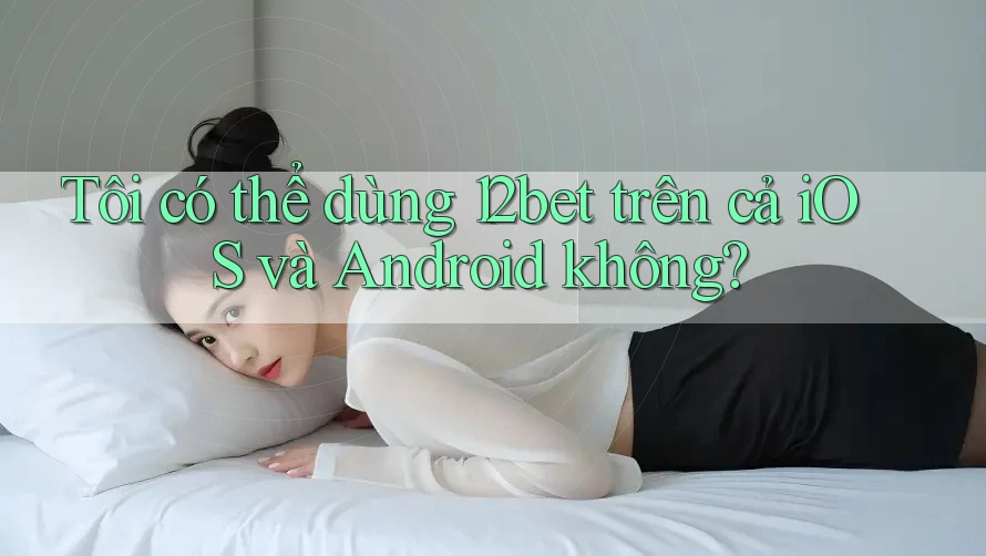 Tôi có thể dùng 12bet trên cả iOS và Android không?