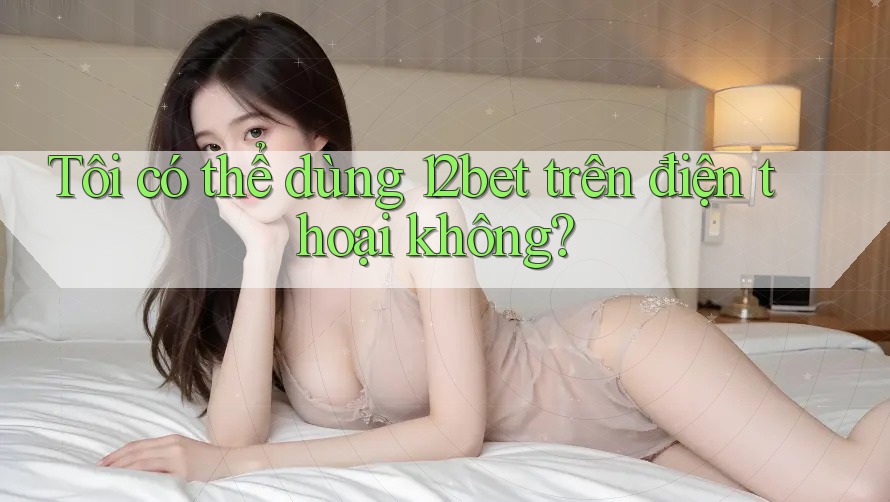 Tôi có thể dùng 12bet trên điện thoại không? Tôi có thể dùng 12bet trên điện thoại không?