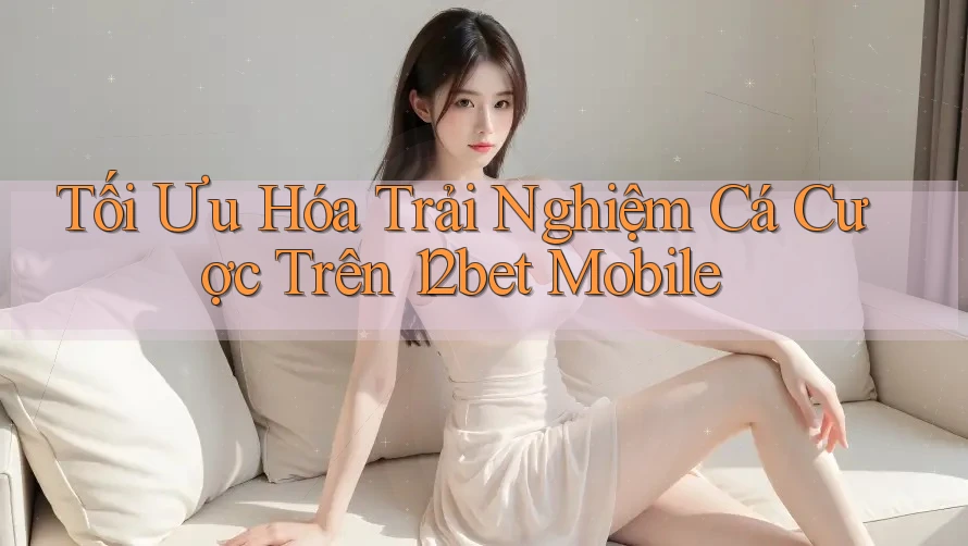 Tối Ưu Hóa Trải Nghiệm Cá Cược Trên 12bet Mobile