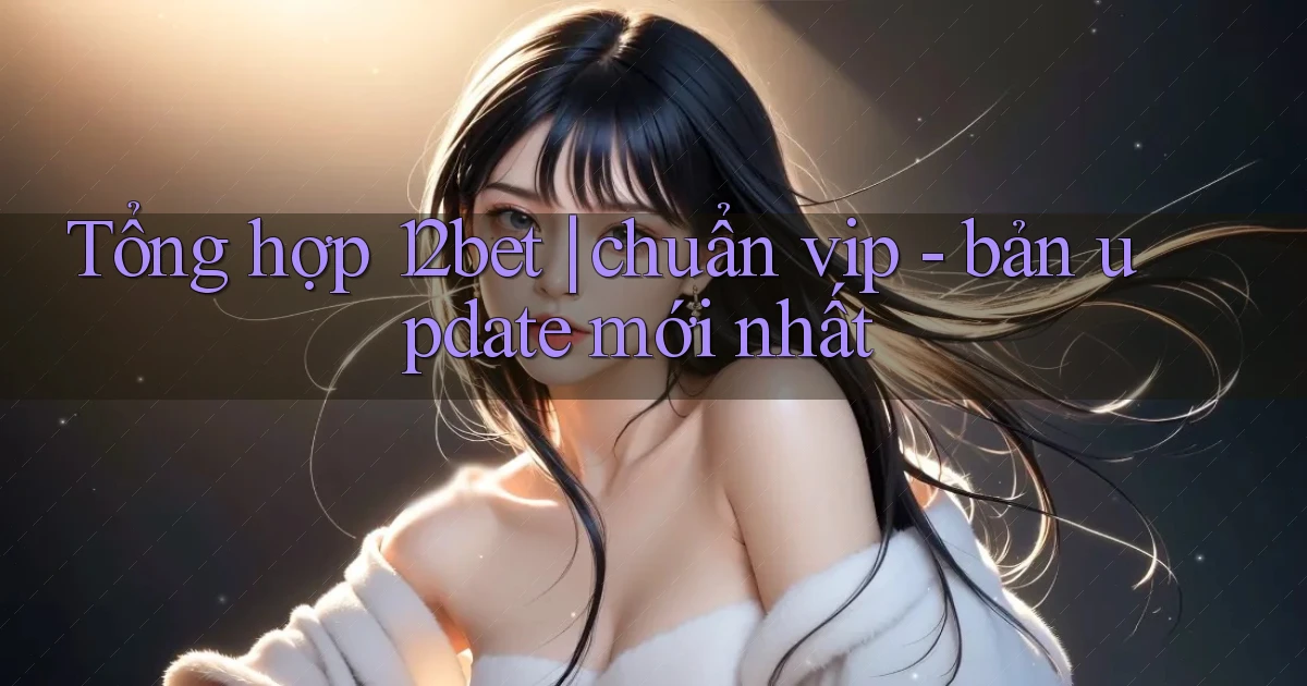 Tổng hợp 12bet chuẩn vip   bản update mới nhất
