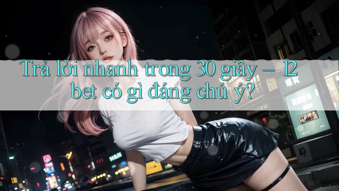 Trả lời nhanh trong 30 giây – 12bet có gì đáng chú ý? Trả lời nhanh trong 30 giây – 12bet có gì đáng chú ý?