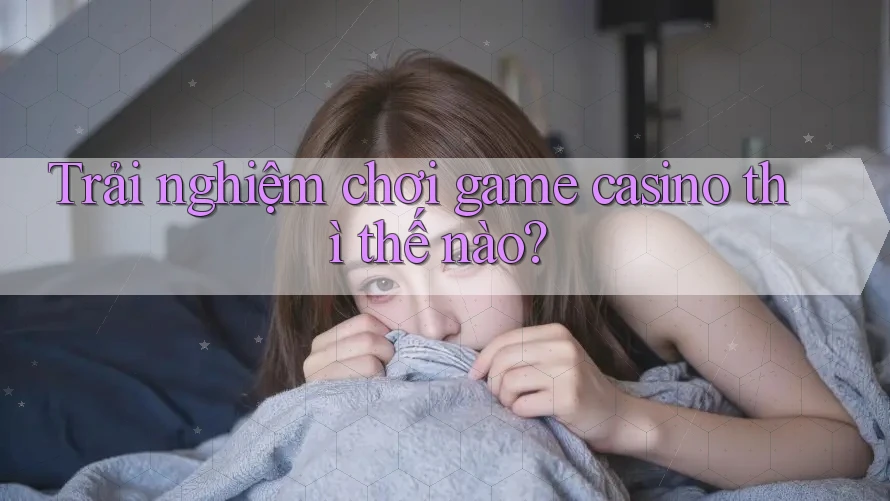 Trải nghiệm chơi game casino thì thế nào? Trải nghiệm chơi game casino thì thế nào?