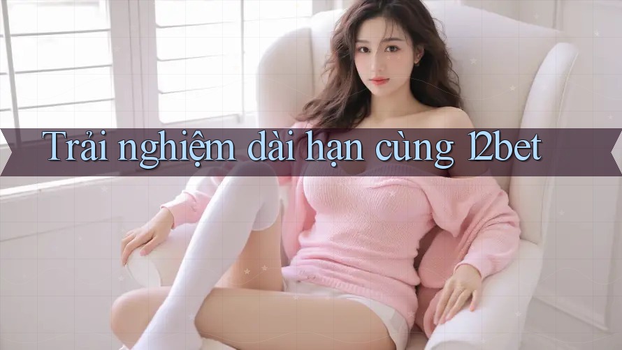 Trải nghiệm dài hạn cùng 12bet Trải nghiệm dài hạn cùng 12bet