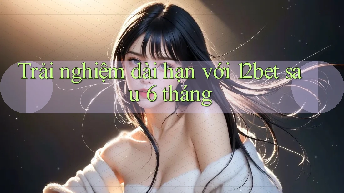 Trải nghiệm dài hạn với 12bet sau 6 tháng Trải nghiệm dài hạn với 12bet sau 6 tháng