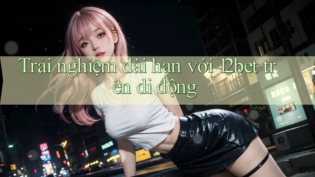 Trải nghiệm dài hạn với 12bet trên di động Trải nghiệm dài hạn với 12bet trên di động